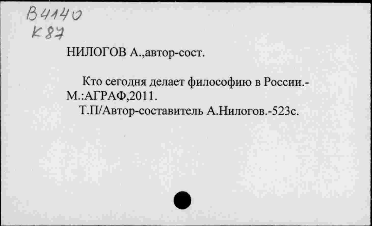 ﻿к: $4
НИЛОГОВ А.,автор-сост.
Кто сегодня делает философию в России,-М.: АГРАФ,2011.
Т.П/Автор-составитель А.Нилогов.-523с.